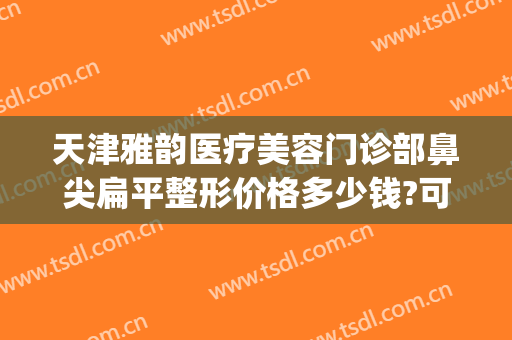 天津雅韵医疗美容门诊部鼻尖扁平整形价格多少钱?可靠吗?(宽鼻梁整形费用)