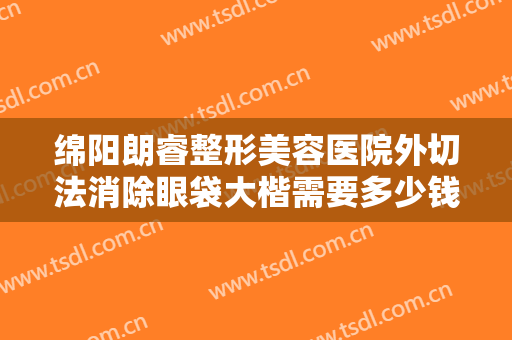 绵阳朗睿整形美容医院外切法消除眼袋大楷需要多少钱?需要多久恢复?