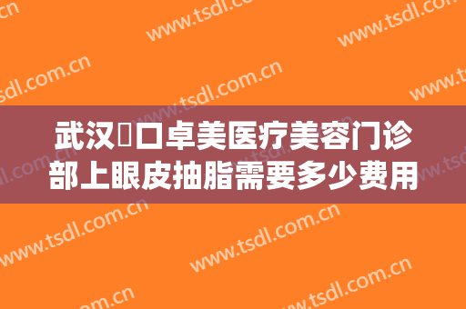 武汉硚口卓美医疗美容门诊部上眼皮抽脂需要多少费用?贵不贵?(武汉卓美医疗美容怎么样)