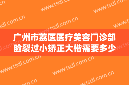 广州市荔医医疗美容门诊部睑裂过小矫正大楷需要多少费用?靠谱吗?(广州荔医整形医院怎么样)