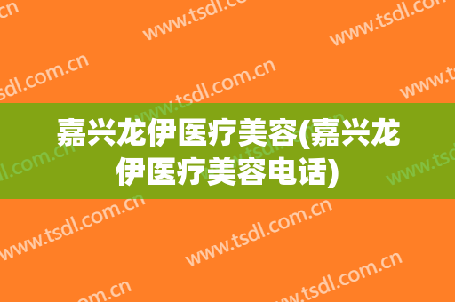 嘉兴龙伊医疗美容(嘉兴龙伊医疗美容电话)