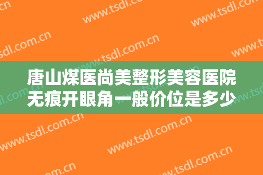 唐山煤医尚美整形美容医院无痕开眼角一般价位是多少费用?有哪些优势?