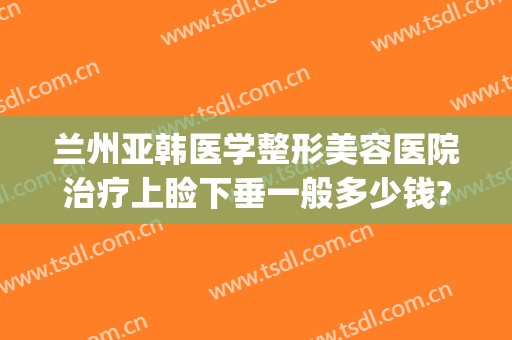 兰州亚韩医学整形美容医院治疗上睑下垂一般多少钱?靠谱吗?(兰州亚韩整形医院医生简介)