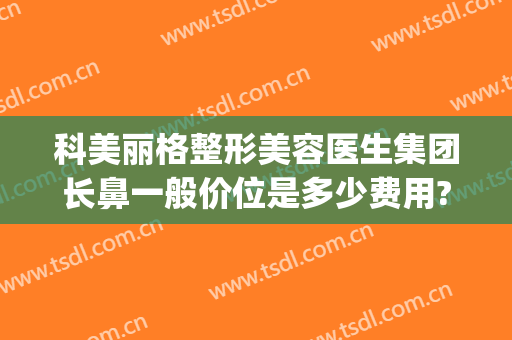 科美丽格整形美容医生集团长鼻一般价位是多少费用?可靠吗?(鼻整形好的医生)