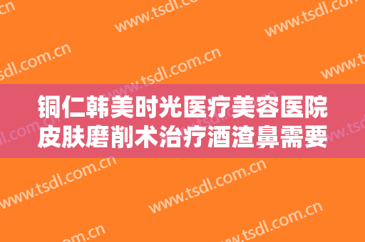 铜仁韩美时光医疗美容医院皮肤磨削术治疗酒渣鼻需要多少费用?好不好?