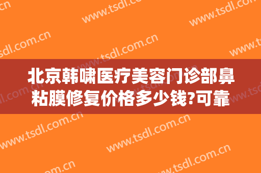 北京韩啸医疗美容门诊部鼻粘膜修复价格多少钱?可靠吗?(北京韩啸医疗美容电话)