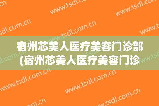 宿州芯美人医疗美容门诊部(宿州芯美人医疗美容门诊部地址)