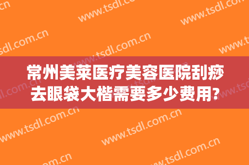 常州美莱医疗美容医院刮痧去眼袋大楷需要多少费用?可靠吗?(常州祛眼袋手术哪家好)