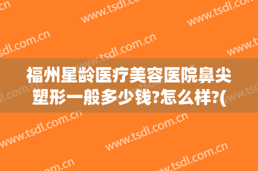 福州星龄医疗美容医院鼻尖塑形一般多少钱?怎么样?(福州整形医院隆鼻)