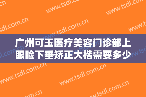 广州可玉医疗美容门诊部上眼睑下垂矫正大楷需要多少钱?多长时间恢复?