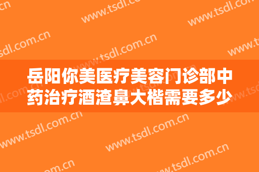 岳阳你美医疗美容门诊部中药治疗酒渣鼻大楷需要多少费用?贵不贵?