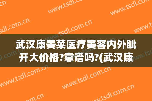 武汉康美莱医疗美容内外眦开大价格?靠谱吗?(武汉康美莱医疗美容医院)