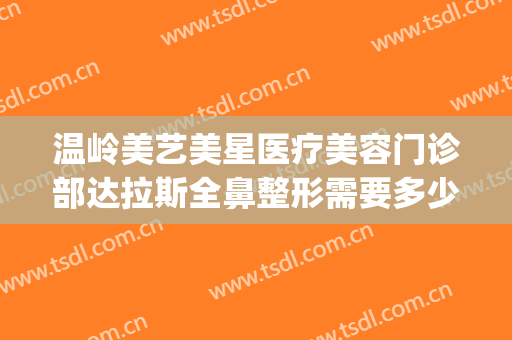 温岭美艺美星医疗美容门诊部达拉斯全鼻整形需要多少钱?贵不贵?(温岭美艺美星整形中心)