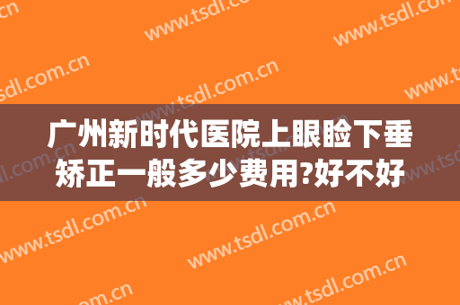 广州新时代医院上眼睑下垂矫正一般多少费用?好不好?(广州上眼睑下垂矫正术多少钱)