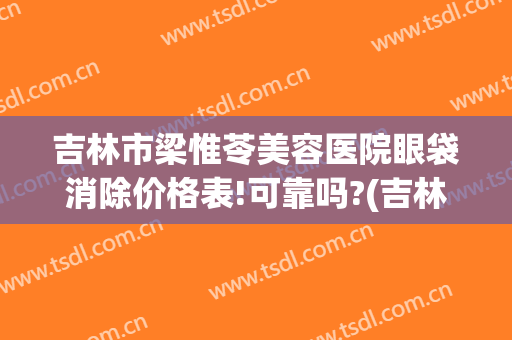 吉林市梁惟苓美容医院眼袋消除价格表!可靠吗?(吉林市梁惟苓整形医院地址)