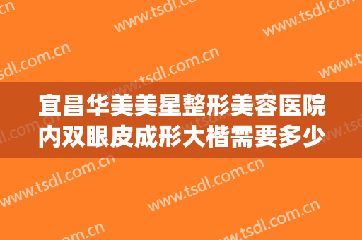 宜昌华美美星整形美容医院内双眼皮成形大楷需要多少费用?靠谱吗?(武汉整形医院费用)