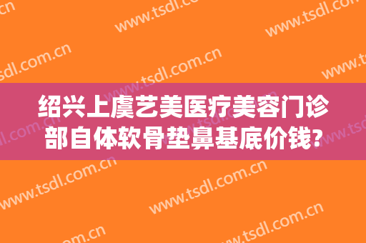 绍兴上虞艺美医疗美容门诊部自体软骨垫鼻基底价钱?有哪些优势?(绍兴艺美整形医院)