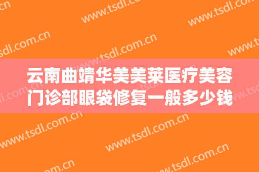 云南曲靖华美美莱医疗美容门诊部眼袋修复一般多少钱?效果怎么样?(华美整形美容医院做眼袋多少钱)