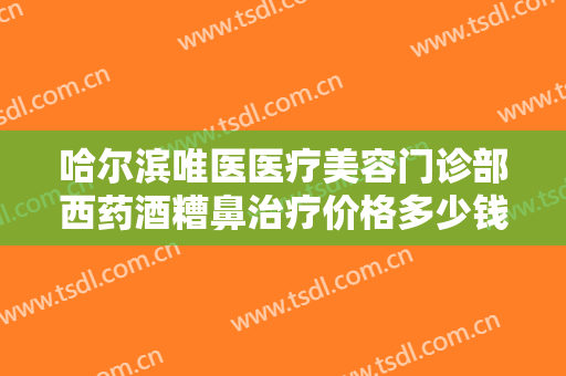 哈尔滨唯医医疗美容门诊部西药酒糟鼻治疗价格多少钱?需要多久恢复?