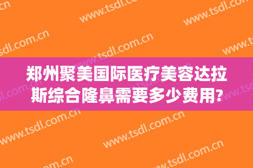 郑州聚美国际医疗美容达拉斯综合隆鼻需要多少费用?靠谱吗?(河南聚美整形医院简介)