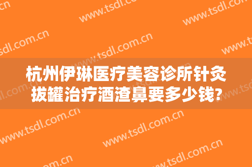 杭州伊琳医疗美容诊所针灸拔罐治疗酒渣鼻要多少钱?好不好?