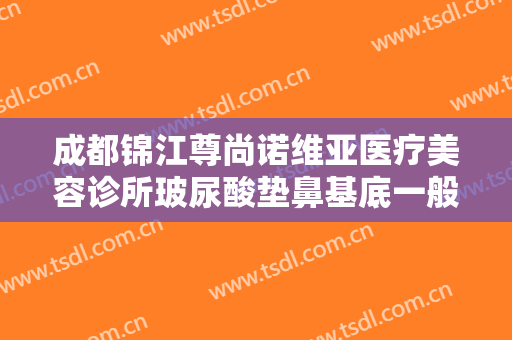 成都锦江尊尚诺维亚医疗美容诊所玻尿酸垫鼻基底一般价位是多少费用?怎么样?