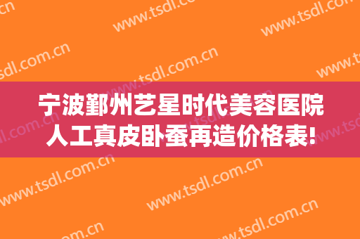 宁波鄞州艺星时代美容医院人工真皮卧蚕再造价格表!贵不贵?(宁波鄞州艺星时代美容医院有限公司)