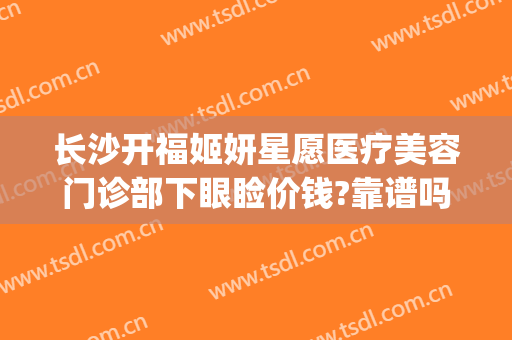 长沙开福姬妍星愿医疗美容门诊部下眼睑价钱?靠谱吗?(长沙开福欣颜医疗美容门诊部)