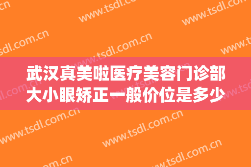 武汉真美啦医疗美容门诊部大小眼矫正一般价位是多少钱?贵不贵?(武汉整形眼多少钱)