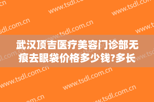 武汉顶吉医疗美容门诊部无痕去眼袋价格多少钱?多长时间恢复?(武汉顶吉医疗美容医院)