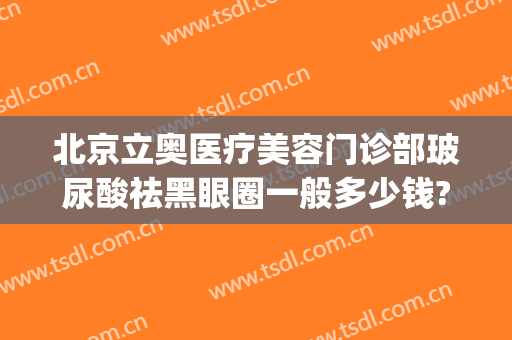 北京立奥医疗美容门诊部玻尿酸祛黑眼圈一般多少钱?有哪些优势?(北京立奥整形医院)