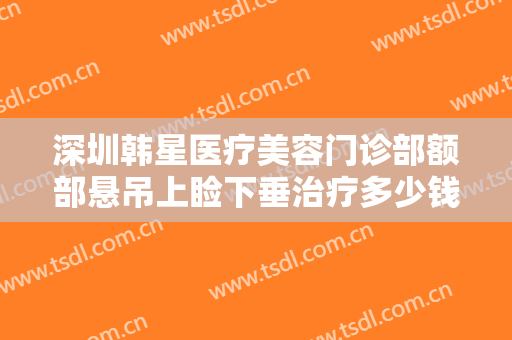 深圳韩星医疗美容门诊部额部悬吊上睑下垂治疗多少钱?贵不贵?