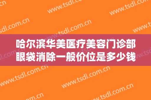 哈尔滨华美医疗美容门诊部眼袋消除一般价位是多少钱?有哪些优势?(哈尔滨有效祛除眼袋)