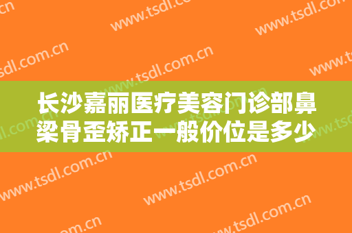 长沙嘉丽医疗美容门诊部鼻梁骨歪矫正一般价位是多少费用?有哪些优势?