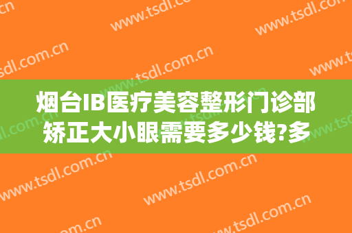 烟台IB医疗美容整形门诊部矫正大小眼需要多少钱?多长时间恢复?(烟台整形美容医院费用)