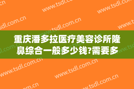 重庆潘多拉医疗美容诊所隆鼻综合一般多少钱?需要多久恢复?(重庆整容手术医院)