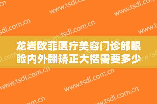 龙岩欧菲医疗美容门诊部眼睑内外翻矫正大楷需要多少钱?有哪些优势?