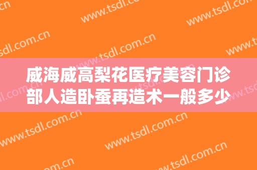 威海威高梨花医疗美容门诊部人造卧蚕再造术一般多少钱?靠谱吗?(威海梨花整形是正规医院吗)
