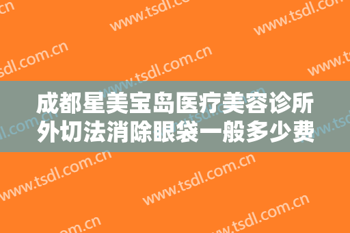 成都星美宝岛医疗美容诊所外切法消除眼袋一般多少费用?靠谱吗?