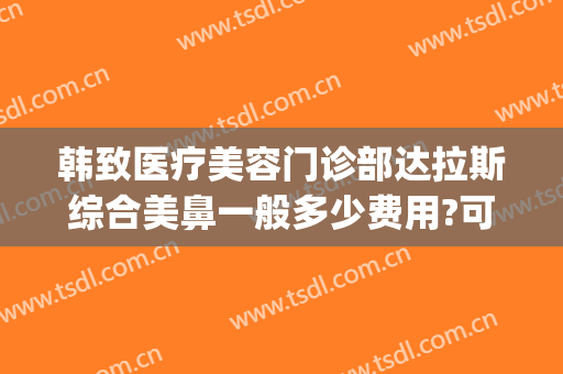 韩致医疗美容门诊部达拉斯综合美鼻一般多少费用?可靠吗?(最大的韩式美容整形医院)