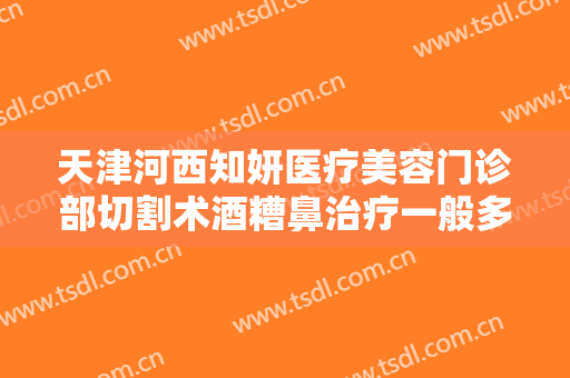 天津河西知妍医疗美容门诊部切割术酒糟鼻治疗一般多少钱?好不好?