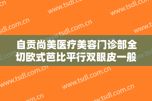 自贡尚美医疗美容门诊部全切欧式芭比平行双眼皮一般多少钱?怎么样?