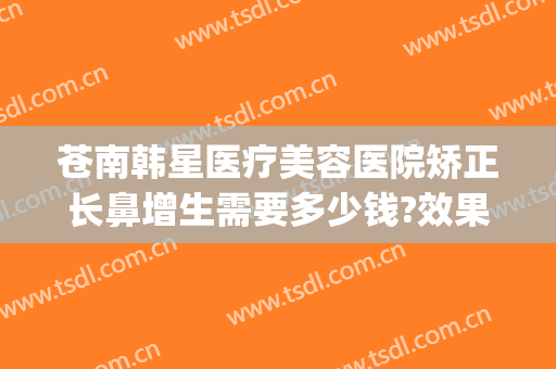 苍南韩星医疗美容医院矫正长鼻增生需要多少钱?效果怎么样?(做鼻部整形多少钱)