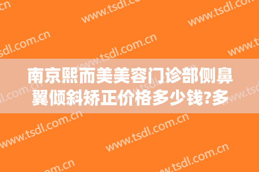 南京熙而美美容门诊部侧鼻翼倾斜矫正价格多少钱?多长时间恢复?(南京熙美整容医院)