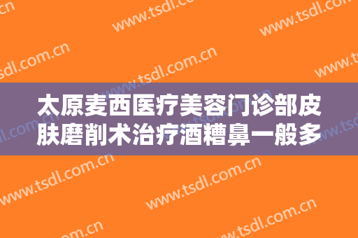 太原麦西医疗美容门诊部皮肤磨削术治疗酒糟鼻一般多少费用?有哪些优势?