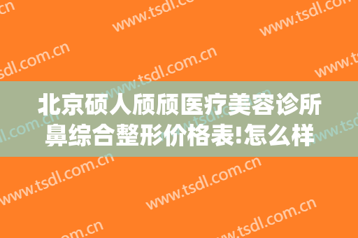 北京硕人颀颀医疗美容诊所鼻综合整形价格表!怎么样?(硕人医疗美容医院)