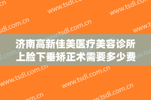 济南高新佳美医疗美容诊所上脸下垂矫正术需要多少费用?好不好?(济南做眼睛整形比较好的医生)