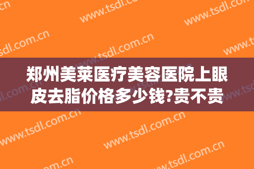 郑州美莱医疗美容医院上眼皮去脂价格多少钱?贵不贵?(郑州美莱整形医院价格表)