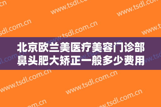 北京欧兰美医疗美容门诊部鼻头肥大矫正一般多少费用?需要多久恢复?