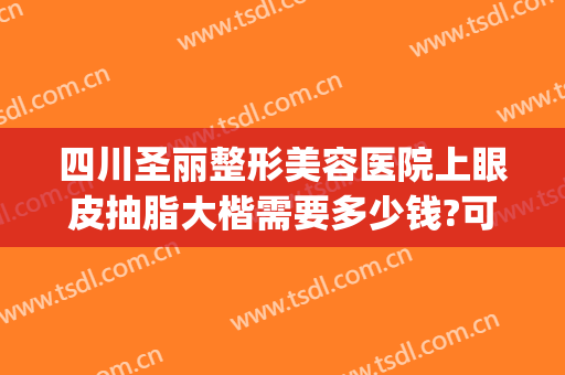 四川圣丽整形美容医院上眼皮抽脂大楷需要多少钱?可靠吗?(眼皮抽脂去什么医院)
